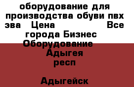 оборудование для производства обуви пвх эва › Цена ­ 5 000 000 - Все города Бизнес » Оборудование   . Адыгея респ.,Адыгейск г.